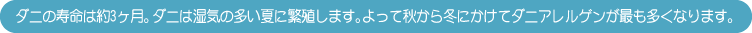 ダニの寿命は約3ヶ月。ダニは湿気の多い夏に繁殖します。よって秋から冬にかけてダニアレルゲンが最も多くなります。