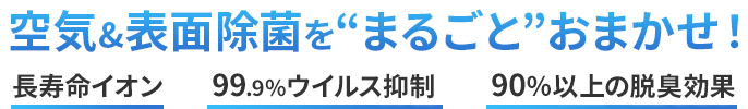 空気＆表面除菌を'まるごと'おまかせ！ 長寿命イオン　99.9%ウイルス抑制　90%以上の脱臭効果