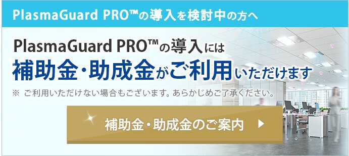 PlasmaGuard PRO™の導入を検討中の方へ PlasmaGuard PRO™の導入には補助金・助成金がご利用いただけます
