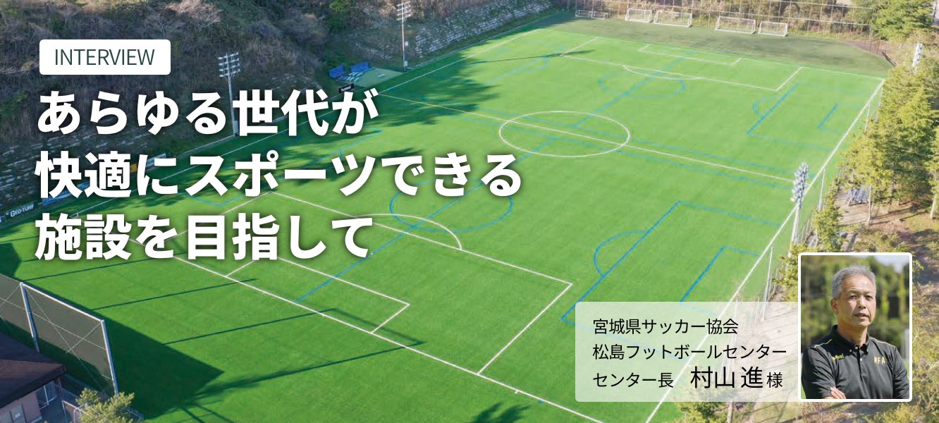 インタビュー：あらゆる世代が快適にスポーツできる施設を目指して　　宮城県サッカー協会 松島フットボールセンター　センター長　村山 進 様