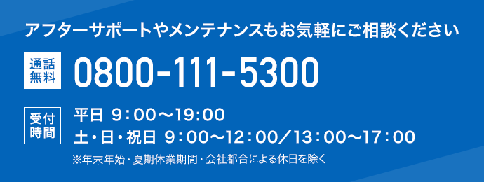 アフターサポートやメンテナンスもお気軽にご相談ください 通話無料 0800-111-5300 受付時間 平日 9:00～19:00 土・日・祝日 9:00～12:00／13:00～17:00 ※年末年始・夏期休業期間・会社都合による休日を除く