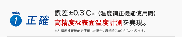 Point1 正確 誤差±0.3℃（温度補正機能使用時）高精度な表面温度計測を実現。