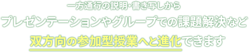 一方通行の説明・書き写しからプレゼンテーションやグループでの課題解決など双方向の参加型授業へと進化できます