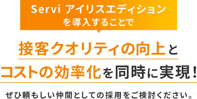 Servi アイリスエディションを導入することで接客クオリティの向上とコストの効率化を同時に実現！ぜひ頼もしい仲間としての採用をご検討ください。