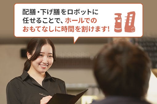 配膳・下げ膳をロボットに任せることで、ホールでのおもてなしに時間を割けます!