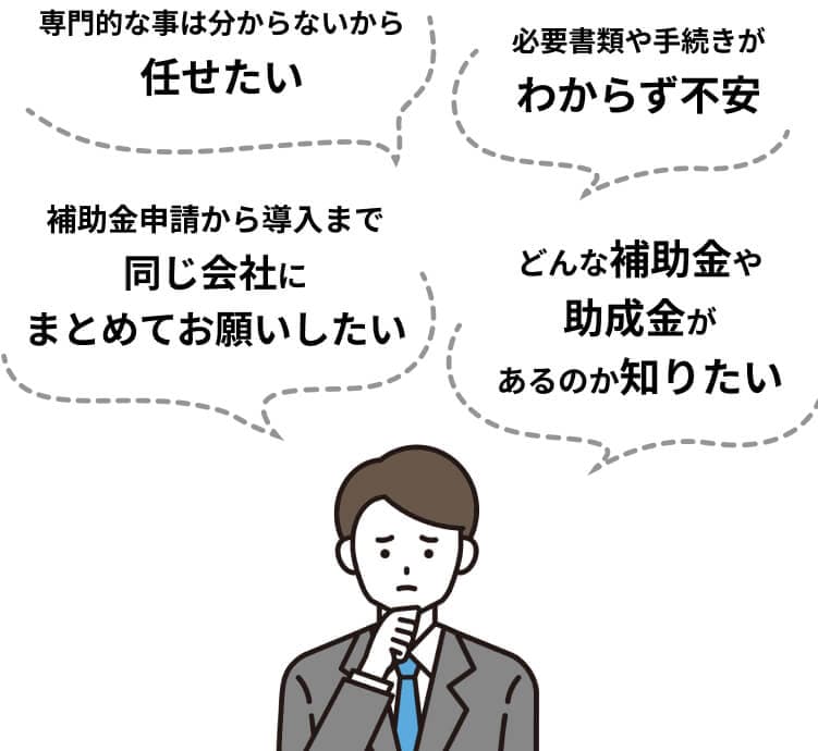 必要書類や手続きがわからず不安、補助金申請から導入まで同じ会社にまとめてお願いしたい、など