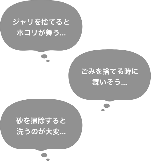 ジャリを捨てるとホコリが舞う…、ごみを捨てる時に舞いそう…、砂を掃除すると洗うのが大変…