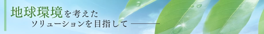 地球環境を考えたソリューションを目指して