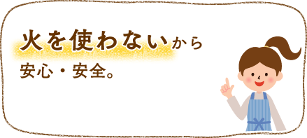 火を使わないから安全・安心。