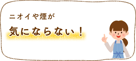 ニオイや煙が気にならない！