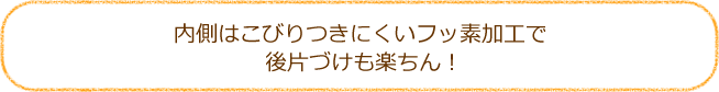 内側はこびりつきにくいフッ素加工で後片づけも楽ちん！