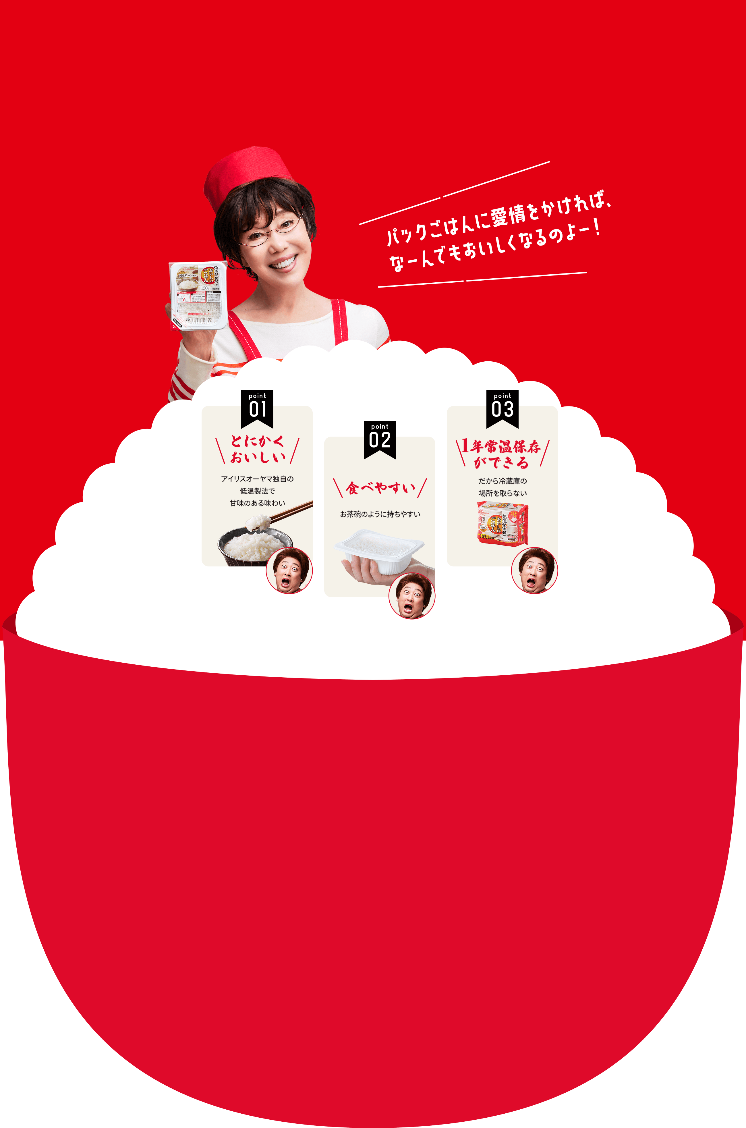 パックごはんに愛情かければ、 なーんでもおいしくなるのよー！Byレミさん パックごはん、ここが最高！※レミさん個人の見解です。point01とにかく おいしい アイリスオーヤマ独自の低温製法で甘味のある味わい point02食べやすい お茶碗のように持ちやすい point031年常温保存ができる だから冷蔵庫の 場所を取らない