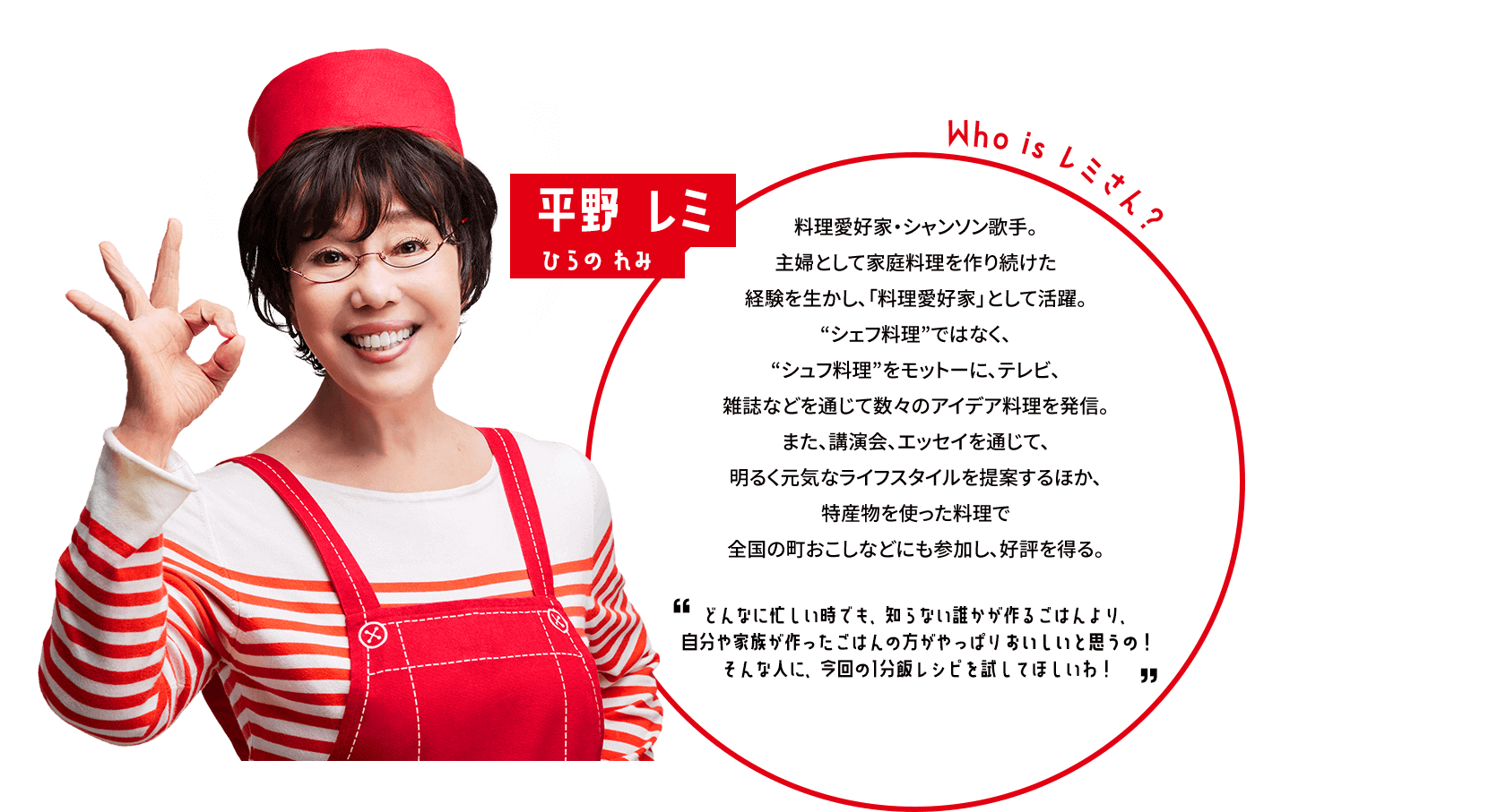 平野 レミひらの れみ Who is レミさん？料理愛好家・シャンソン歌手。主婦として家庭料理を作り続けた経験を生かし、「料理愛好家」として活躍。“シェフ料理”ではなく、“シュフ料理”をモットーに、テレビ、雑誌などを通じて数々のアイデア料理を発信。また、講演会、エッセイを通じて、明るく元気なライフスタイルを提案するほか、特産物を使った料理で全国の町おこしなどにも参加し、好評を得る。どんなに忙しい時でも、知らない誰かが作るごはんより、自分や家族が作ったごはんの方がやっぱりおいしいと思うの！そんな人に、今回の1分飯レシピを試してほしいわ！