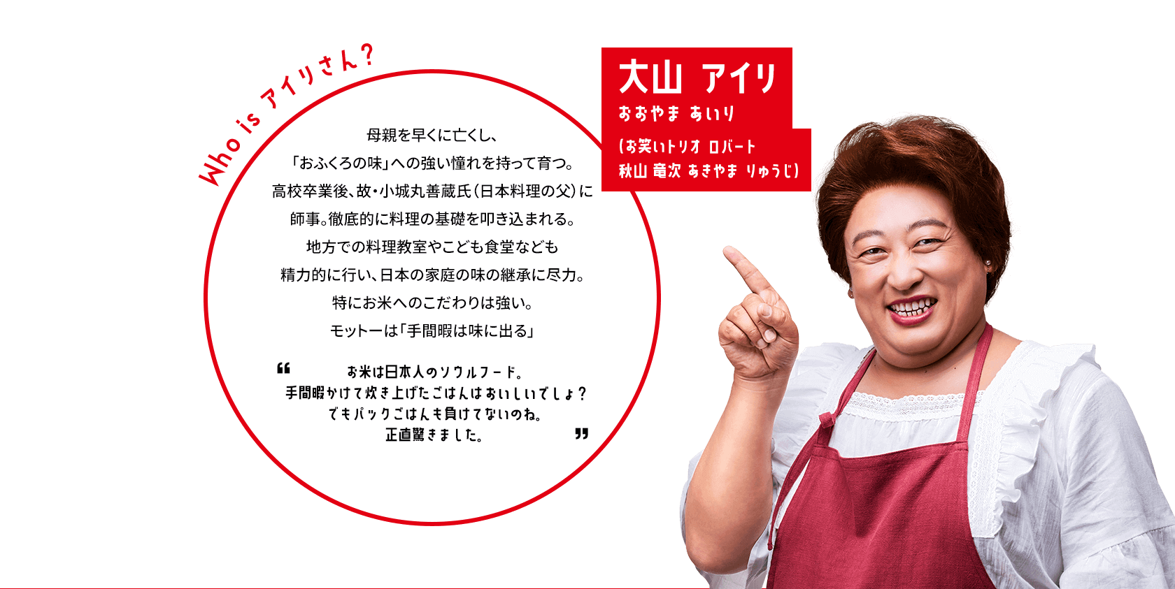 大山アイリおおやまあいり（お笑いトリオ ロバート 秋山 竜次 あきやま りゅうじ） Who is アイリさん？母親を早くに亡くし、「おふくろの味」への強い憧れを持って育つ。高校卒業後、故・小城丸善蔵氏（日本料理の父）に師事。徹底的に料理の基礎を叩き込まれる。地方での料理教室やこども食堂なども精力的に行い、日本の家庭の味の継承に尽力。特にお米へのこだわりは強い。モットーは「手間暇は味に出る」お米は日本人のソウルフード。手間暇かけて炊き上げたごはんはおいしいでしょ？でもパックごはんも負けてないのね。正直驚きました。