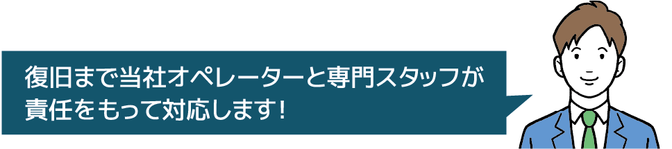 復旧まで当社オペレーターと専門スタッフが責任をもって対応します！