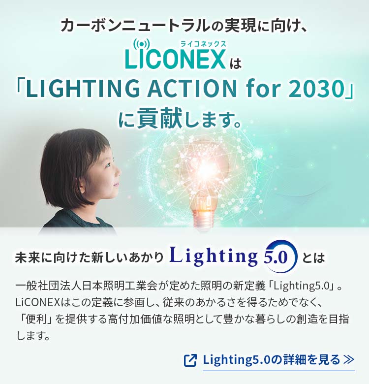 カーボンニュートラルの実現に向け、LiCONEX（ライコネックス）は「LIGHTING ACTION for 2030」に貢献します。Lighting5.0の詳細を見る
