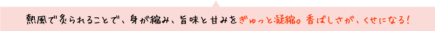熱風で炙られることで、身が縮み、旨みと甘みをぎゅっと凝縮。香ばしさが、くせになる！