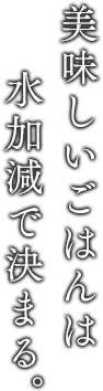 美味しいごはんは水加減で決まる。