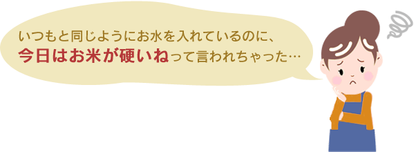 いつもと同じようにお水を入れているのに、今日はお米が硬いねって言われちゃった…