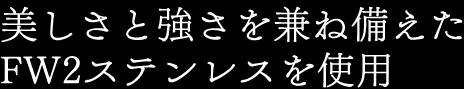 美しさと強さを兼ね備えたFW2ステンレスを使用